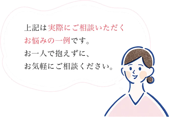 上記は、実際にご相談いただくお悩みの一例です。お一人で抱えずに、お気軽にご相談ください。