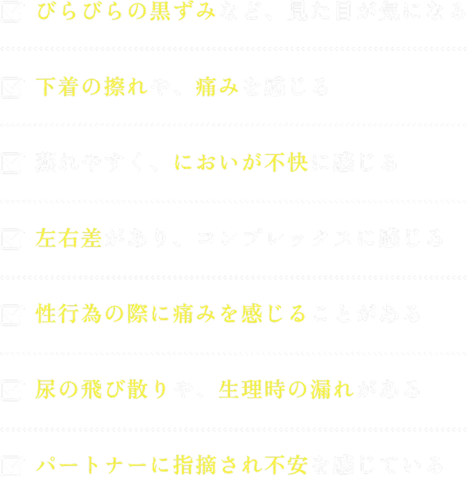 びらびらの黒ずみなど、見た目が気になる 下着の擦れや、痛みを感じる 蒸れやすく、においが不快に感じる 左右差があり、コンプレックスに感じる 性行為の際に痛みを感じることがある 尿の飛び散りや、生理時の漏れがある パートナーに指摘され不安を感じている